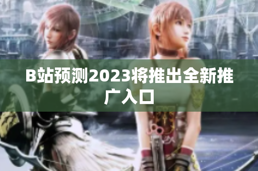 B站预测2023将推出全新推广入口