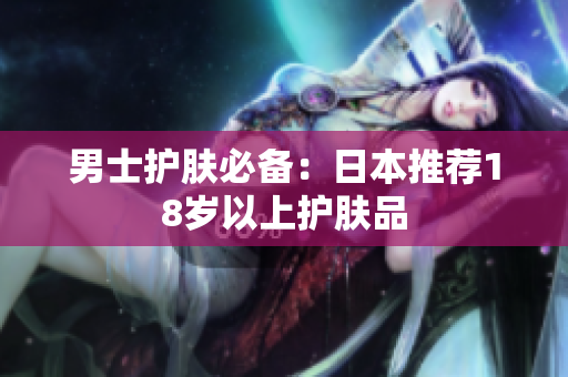 男士护肤必备：日本推荐18岁以上护肤品