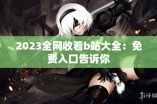 2023全网收看b站大全：免费入口告诉你