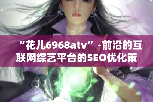 “花儿6968atv”-前沿的互联网综艺平台的SEO优化策略