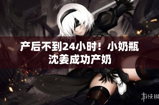 产后不到24小时！小奶瓶沈姜成功产奶