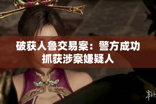 破获人鲁交易案：警方成功抓获涉案嫌疑人