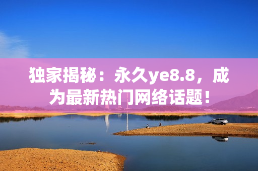 独家揭秘：永久ye8.8，成为最新热门网络话题！