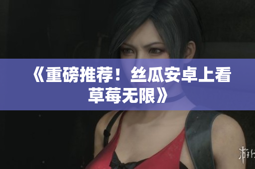 《重磅推荐！丝瓜安卓上看草莓无限》
