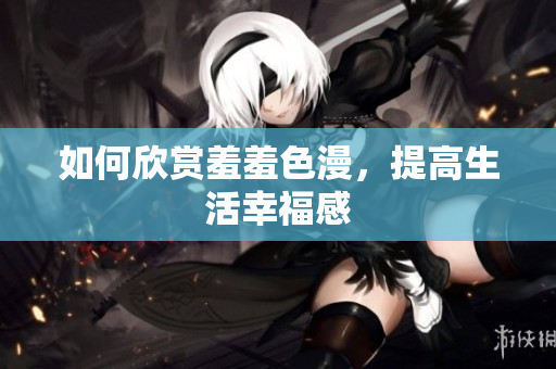 如何欣赏羞羞色漫，提高生活幸福感