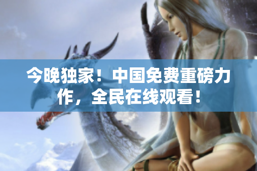 今晚独家！中国免费重磅力作，全民在线观看！