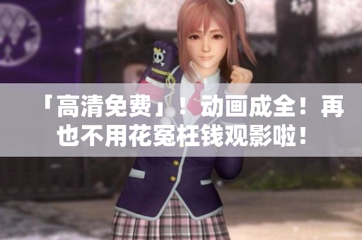「高清免费」！动画成全！再也不用花冤枉钱观影啦！