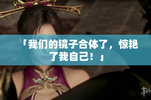 「我们的镜子合体了，惊艳了我自己！」