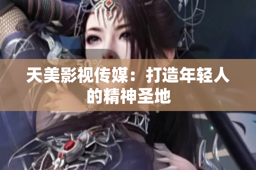 天美影视传媒：打造年轻人的精神圣地