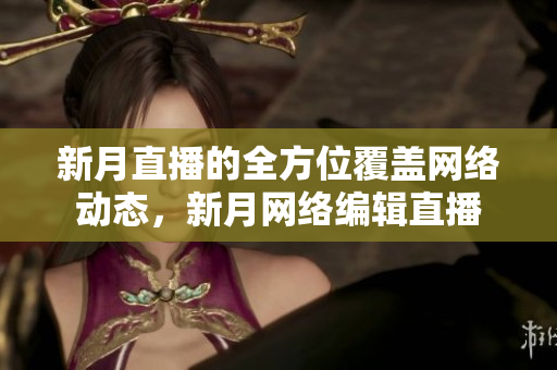 新月直播的全方位覆盖网络动态，新月网络编辑直播
