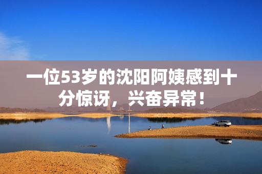 一位53岁的沈阳阿姨感到十分惊讶，兴奋异常！