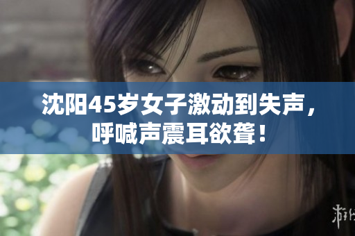 沈阳45岁女子激动到失声，呼喊声震耳欲聋！