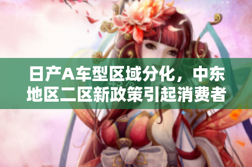 日产A车型区域分化，中东地区二区新政策引起消费者的关注