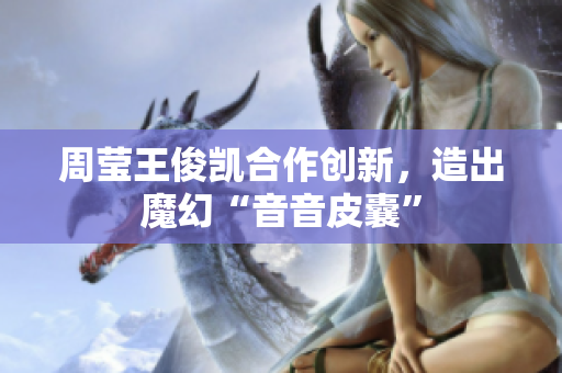 周莹王俊凯合作创新，造出魔幻“音音皮囊”