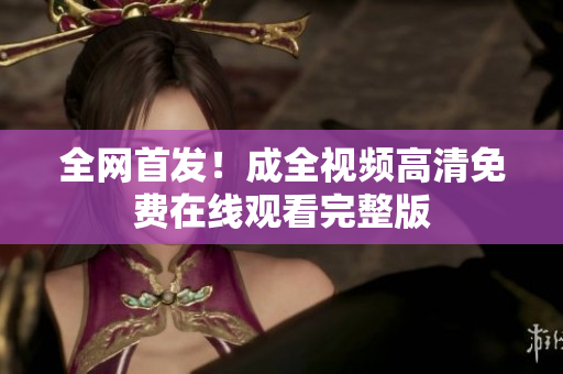 全网首发！成全视频高清免费在线观看完整版