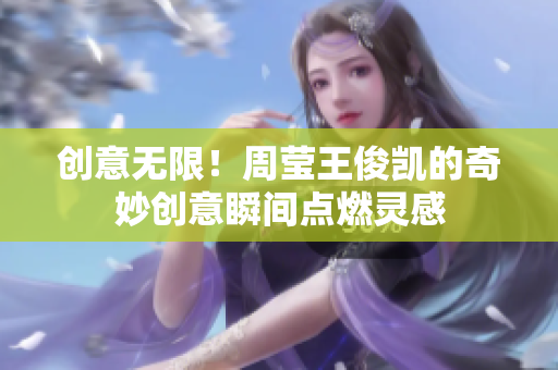 创意无限！周莹王俊凯的奇妙创意瞬间点燃灵感