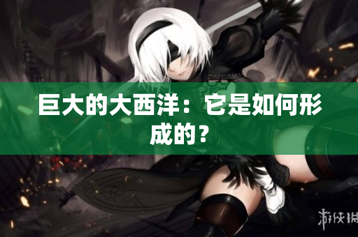 巨大的大西洋：它是如何形成的？