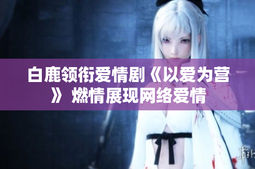 白鹿领衔爱情剧《以爱为营》 燃情展现网络爱情