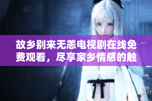 故乡别来无恙电视剧在线免费观看，尽享家乡情感的触动
