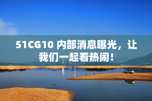 51CG10 内部消息曝光，让我们一起看热闹！