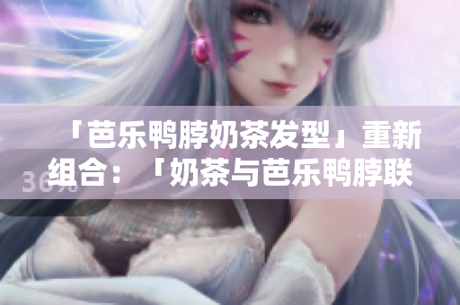 「芭乐鸭脖奶茶发型」重新组合：「奶茶与芭乐鸭脖联姻，成就时尚发型」