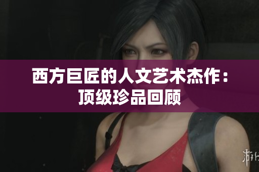 西方巨匠的人文艺术杰作：顶级珍品回顾