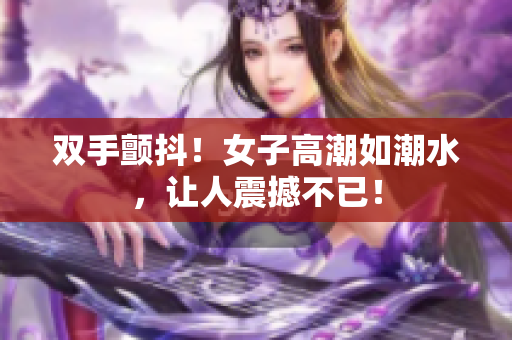 双手颤抖！女子高潮如潮水，让人震撼不已！