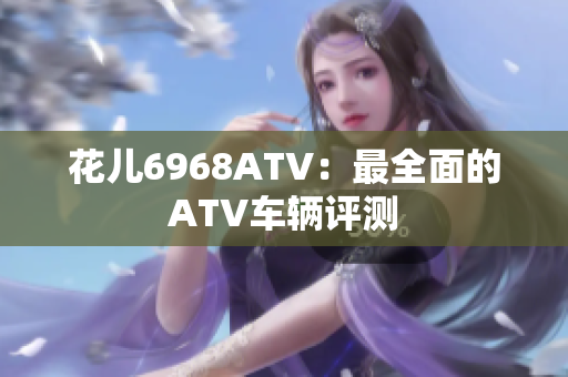 花儿6968ATV：最全面的ATV车辆评测