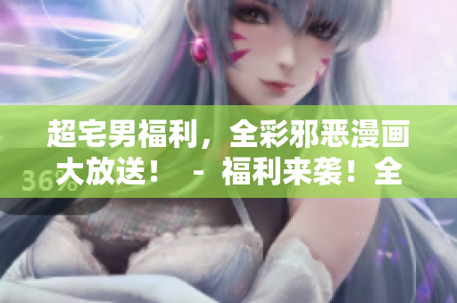 超宅男福利，全彩邪恶漫画大放送！  -  福利来袭！全彩邪恶漫画，让你欲罢不能！