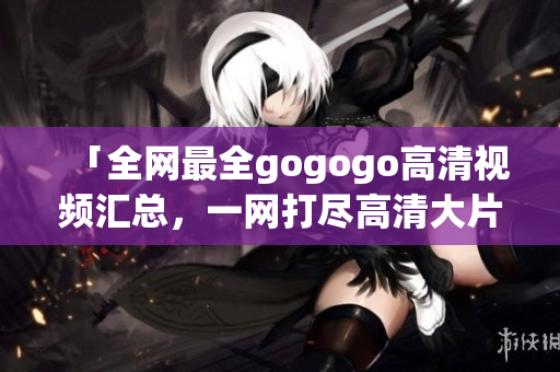 「全网最全gogogo高清视频汇总，一网打尽高清大片！」
