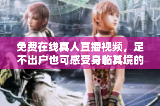免费在线真人直播视频，足不出户也可感受身临其境的视听盛宴！