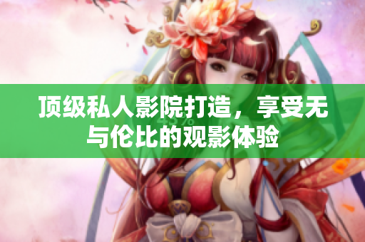 顶级私人影院打造，享受无与伦比的观影体验