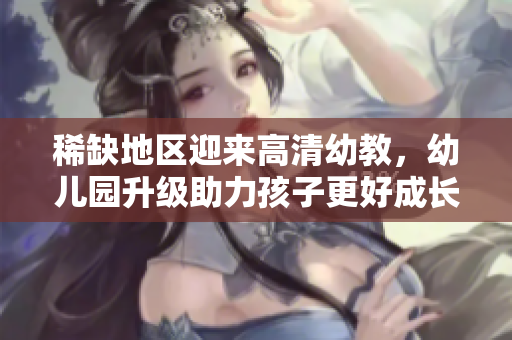 稀缺地区迎来高清幼教，幼儿园升级助力孩子更好成长