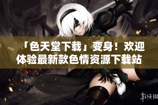 「色天堂下载」变身！欢迎体验最新款色情资源下载站