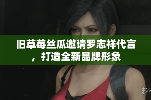 旧草莓丝瓜邀请罗志祥代言，打造全新品牌形象
