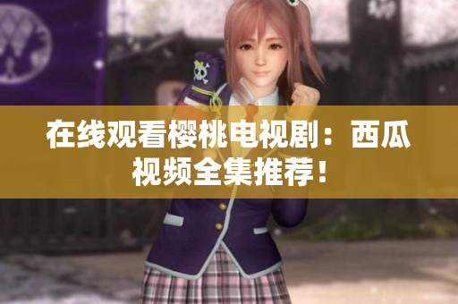 在线观看樱桃电视剧：西瓜视频全集推荐！