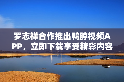 罗志祥合作推出鸭脖视频APP，立即下载享受精彩内容！