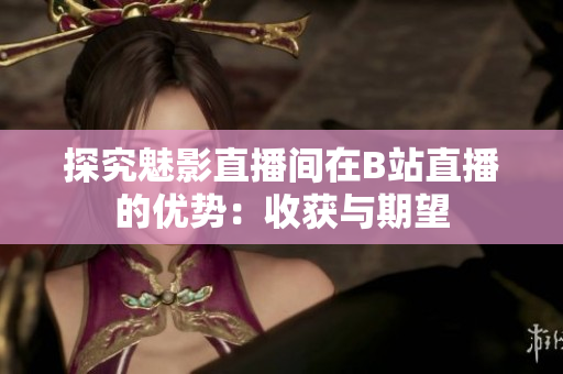 探究魅影直播间在B站直播的优势：收获与期望