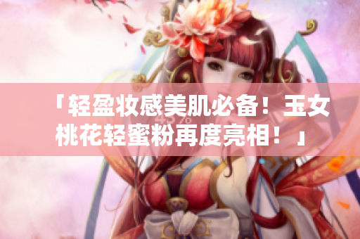 「轻盈妆感美肌必备！玉女桃花轻蜜粉再度亮相！」