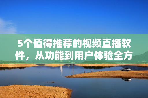 5个值得推荐的视频直播软件，从功能到用户体验全方位评测