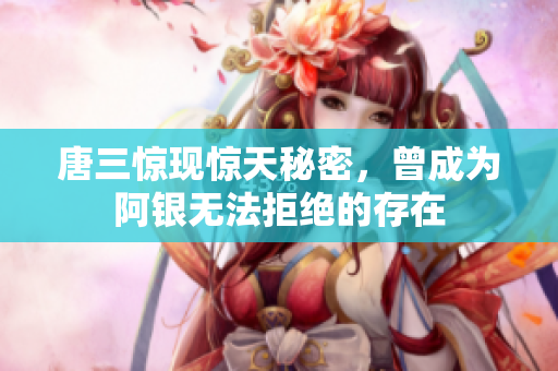 唐三惊现惊天秘密，曾成为阿银无法拒绝的存在