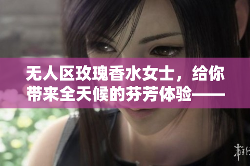 无人区玫瑰香水女士，给你带来全天候的芬芳体验——持久留香。