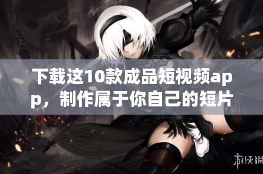 下载这10款成品短视频app，制作属于你自己的短片！