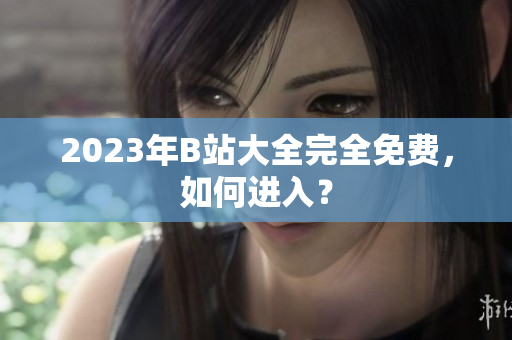 2023年B站大全完全免费，如何进入？