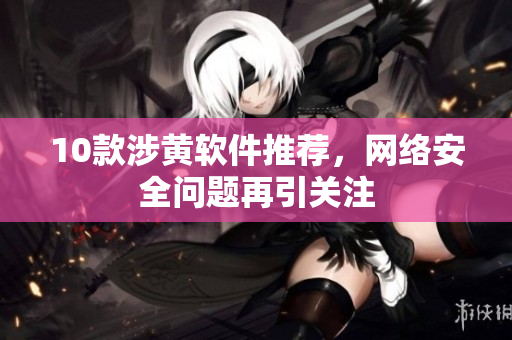 10款涉黄软件推荐，网络安全问题再引关注