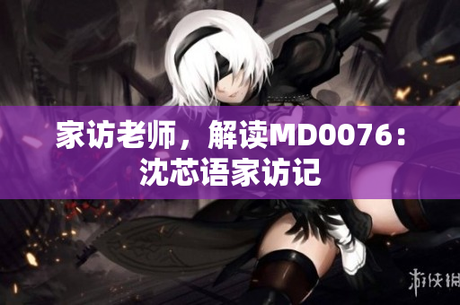 家访老师，解读MD0076：沈芯语家访记