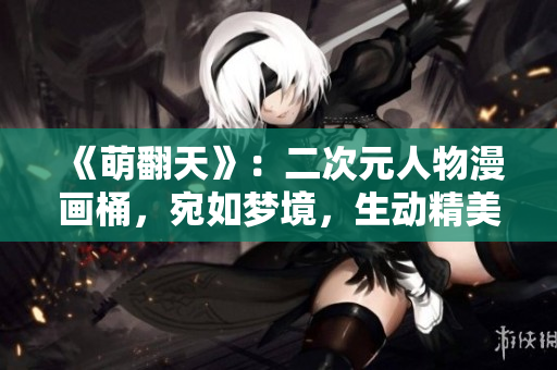 《萌翻天》：二次元人物漫画桶，宛如梦境，生动精美！