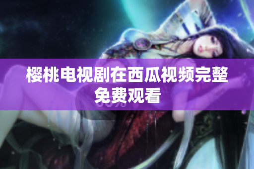 樱桃电视剧在西瓜视频完整免费观看