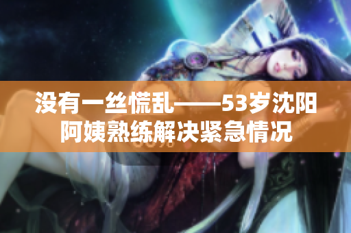 没有一丝慌乱——53岁沈阳阿姨熟练解决紧急情况