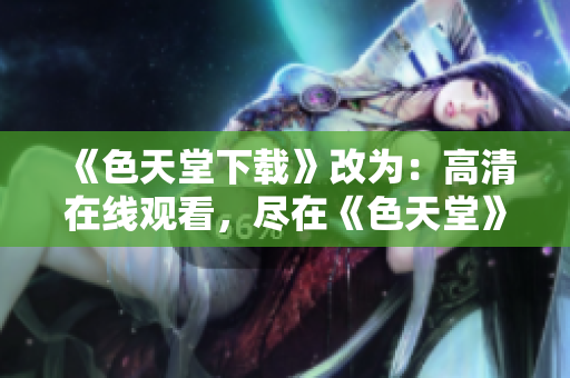 《色天堂下载》改为：高清在线观看，尽在《色天堂》